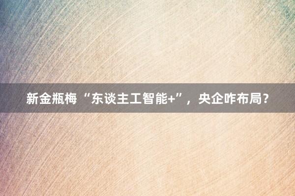 新金瓶梅 “东谈主工智能+”，央企咋布局？