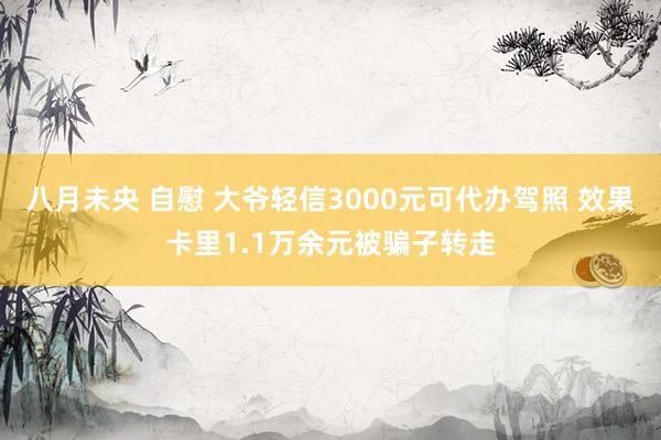 八月未央 自慰 大爷轻信3000元可代办驾照 效果卡里1.1万余元被骗子转走