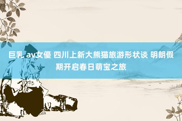 巨乳 av女優 四川上新大熊猫旅游形状谈 明朗假期开启春日萌宝之旅
