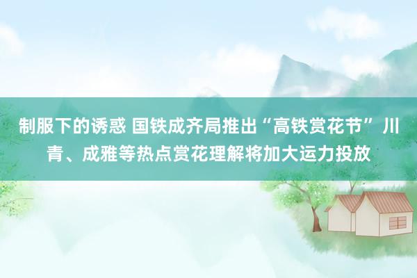 制服下的诱惑 国铁成齐局推出“高铁赏花节” 川青、成雅等热点赏花理解将加大运力投放
