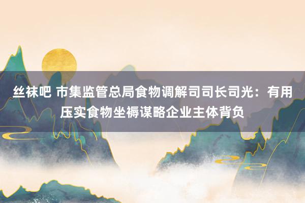 丝袜吧 市集监管总局食物调解司司长司光：有用压实食物坐褥谋略企业主体背负