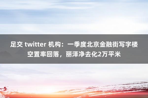 足交 twitter 机构：一季度北京金融街写字楼空置率回落，丽泽净去化2万平米