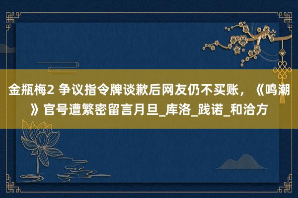 金瓶梅2 争议指令牌谈歉后网友仍不买账，《鸣潮》官号遭繁密留言月旦_库洛_践诺_和洽方