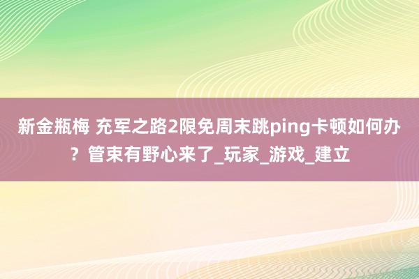新金瓶梅 充军之路2限免周末跳ping卡顿如何办？管束有野心来了_玩家_游戏_建立