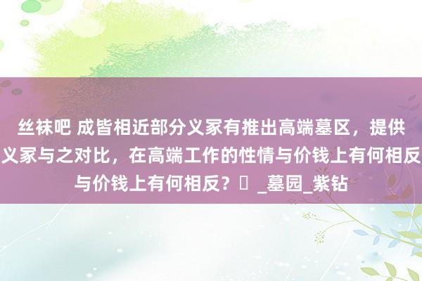 丝袜吧 成皆相近部分义冢有推出高端墓区，提供专属工作，莲花义冢与之对比，在高端工作的性情与价钱上有何相反？​_墓园_紫钻