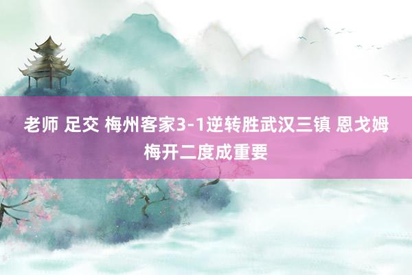 老师 足交 梅州客家3-1逆转胜武汉三镇 恩戈姆梅开二度成重要