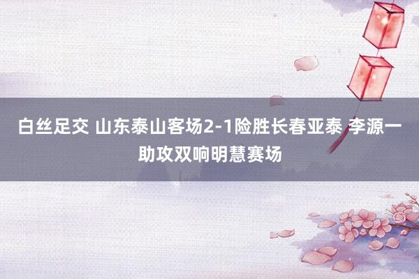 白丝足交 山东泰山客场2-1险胜长春亚泰 李源一助攻双响明慧赛场