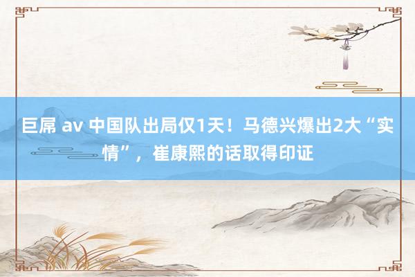 巨屌 av 中国队出局仅1天！马德兴爆出2大“实情”，崔康熙的话取得印证