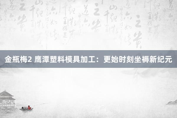 金瓶梅2 鹰潭塑料模具加工：更始时刻坐褥新纪元