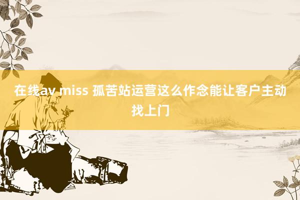在线av miss 孤苦站运营这么作念能让客户主动找上门