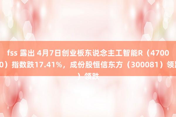 fss 露出 4月7日创业板东说念主工智能R（470070）指数跌17.41%，成份股恒信东方（300081）领跌