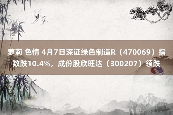 萝莉 色情 4月7日深证绿色制造R（470069）指数跌10.4%，成份股欣旺达（300207）领跌