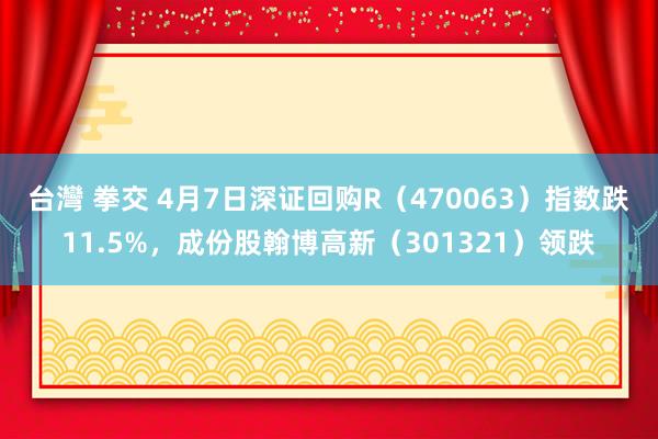 台灣 拳交 4月7日深证回购R（470063）指数跌11.5%，成份股翰博高新（301321）领跌