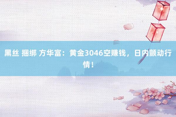 黑丝 捆绑 方华富：黄金3046空赚钱，日内颤动行情！