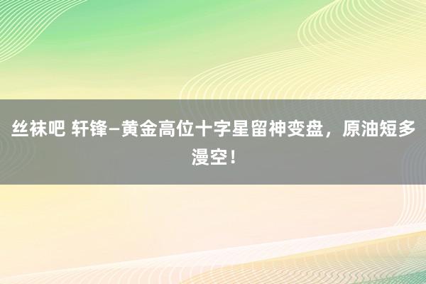 丝袜吧 轩锋—黄金高位十字星留神变盘，原油短多漫空！