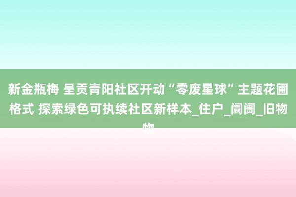 新金瓶梅 呈贡青阳社区开动“零废星球”主题花圃格式 探索绿色可执续社区新样本_住户_阛阓_旧物