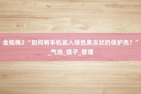 金瓶梅2 “如何将手机装入绿色果冻状的保护壳？”_气泡_镊子_管理