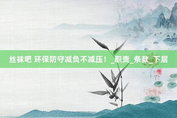 丝袜吧 环保防守减负不减压！_职责_条款_下层