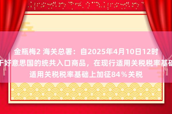 金瓶梅2 海关总署：自2025年4月10日12时01分起，对原产于好意思国的统共入口商品，在现行适用关税税率基础上加征84％关税