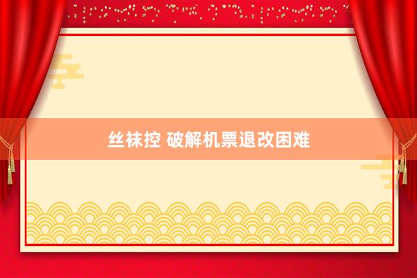 丝袜控 破解机票退改困难