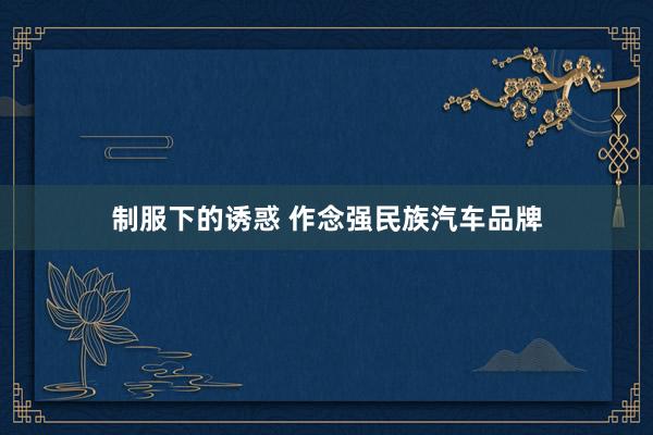 制服下的诱惑 作念强民族汽车品牌