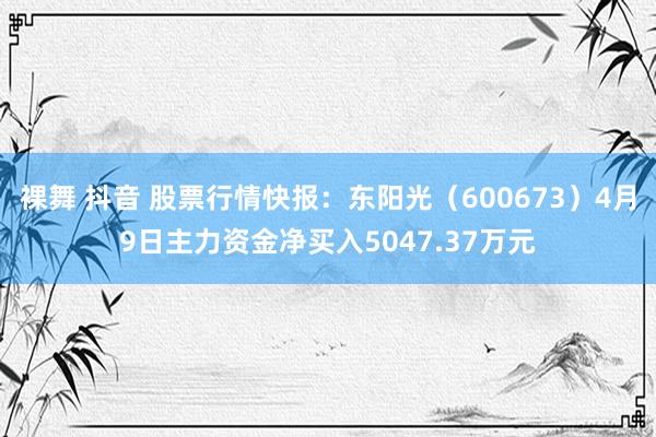 裸舞 抖音 股票行情快报：东阳光（600673）4月9日主力资金净买入5047.37万元