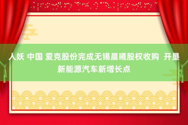 人妖 中国 爱克股份完成无锡晨曦股权收购  开垦新能源汽车新增长点