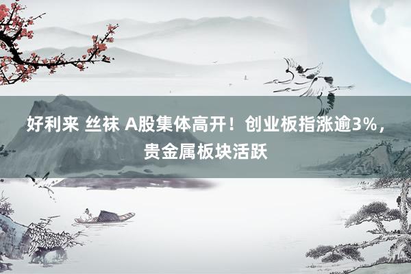好利来 丝袜 A股集体高开！创业板指涨逾3%，贵金属板块活跃