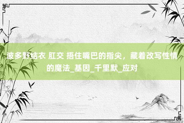 波多野结衣 肛交 捂住嘴巴的指尖，藏着改写性情的魔法_基因_千里默_应对