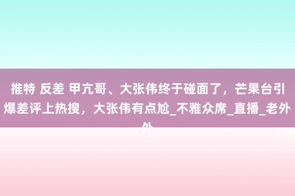 推特 反差 甲亢哥、大张伟终于碰面了，芒果台引爆差评上热搜，大张伟有点尬_不雅众席_直播_老外