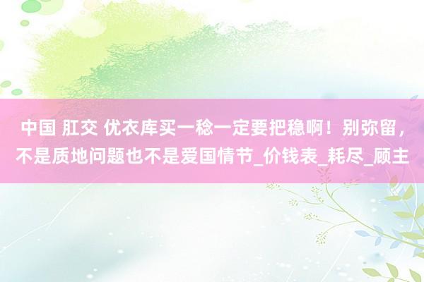 中国 肛交 优衣库买一稔一定要把稳啊！别弥留，不是质地问题也不是爱国情节_价钱表_耗尽_顾主