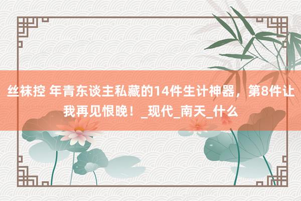 丝袜控 年青东谈主私藏的14件生计神器，第8件让我再见恨晚！_现代_南天_什么