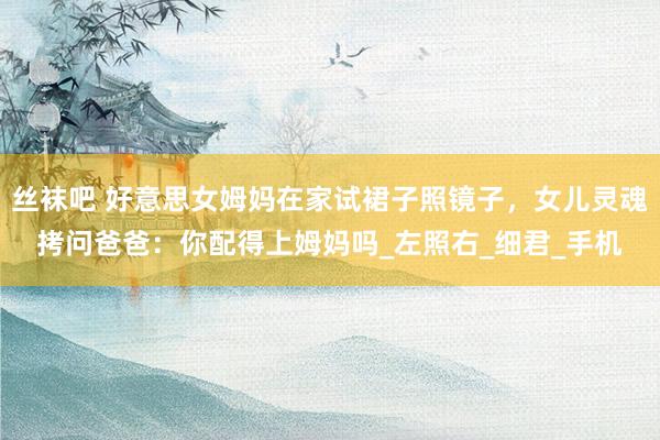丝袜吧 好意思女姆妈在家试裙子照镜子，女儿灵魂拷问爸爸：你配得上姆妈吗_左照右_细君_手机
