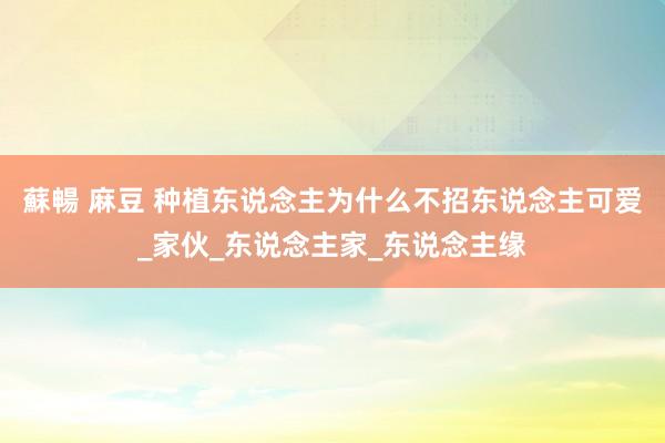 蘇暢 麻豆 种植东说念主为什么不招东说念主可爱_家伙_东说念主家_东说念主缘