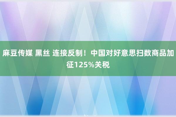麻豆传媒 黑丝 连接反制！中国对好意思扫数商品加征125%关税