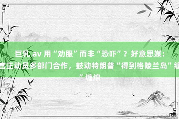 巨乳 av 用“劝服”而非“恐吓”？好意思媒：白宫正动员多部门合作，鼓动特朗普“得到格陵兰岛”缠绵