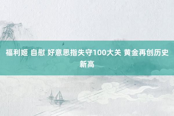 福利姬 自慰 好意思指失守100大关 黄金再创历史新高