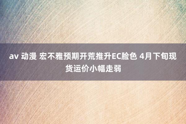 av 动漫 宏不雅预期开荒推升EC脸色 4月下旬现货运价小幅走弱