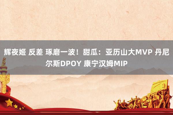 辉夜姬 反差 琢磨一波！甜瓜：亚历山大MVP 丹尼尔斯DPOY 康宁汉姆MIP
