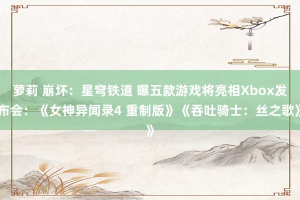 萝莉 崩坏：星穹铁道 曝五款游戏将亮相Xbox发布会：《女神异闻录4 重制版》《吞吐骑士：丝之歌》