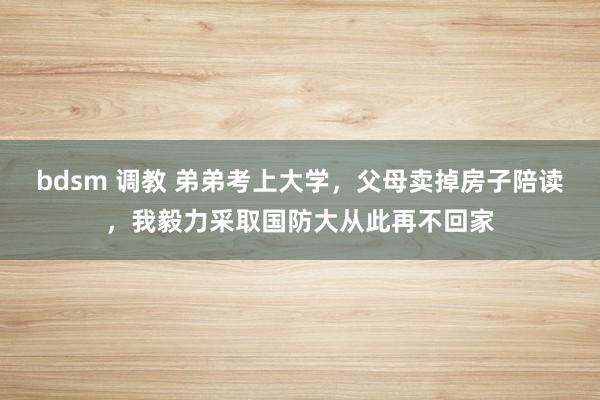 bdsm 调教 弟弟考上大学，父母卖掉房子陪读，我毅力采取国防大从此再不回家