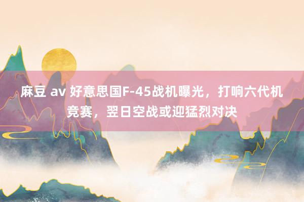 麻豆 av 好意思国F-45战机曝光，打响六代机竞赛，翌日空战或迎猛烈对决