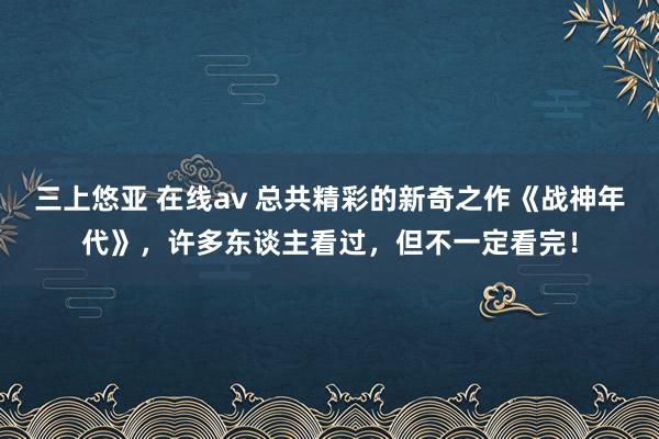 三上悠亚 在线av 总共精彩的新奇之作《战神年代》，许多东谈主看过，但不一定看完！