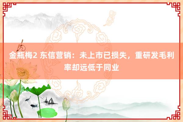 金瓶梅2 东信营销：未上市已损失，重研发毛利率却远低于同业