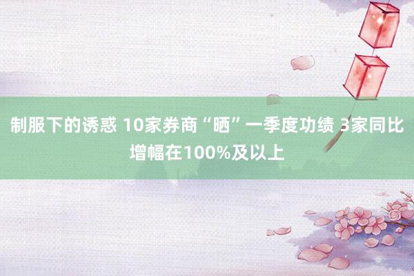 制服下的诱惑 10家券商“晒”一季度功绩 3家同比增幅在100%及以上