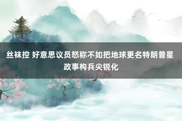 丝袜控 好意思议员怒称不如把地球更名特朗普星 政事构兵尖锐化