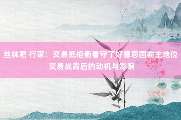 丝袜吧 行家：交易抵拒衡看守了好意思国霸主地位 交易战背后的动机与影响
