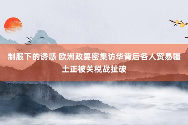制服下的诱惑 欧洲政要密集访华背后各人贸易疆土正被关税战扯破