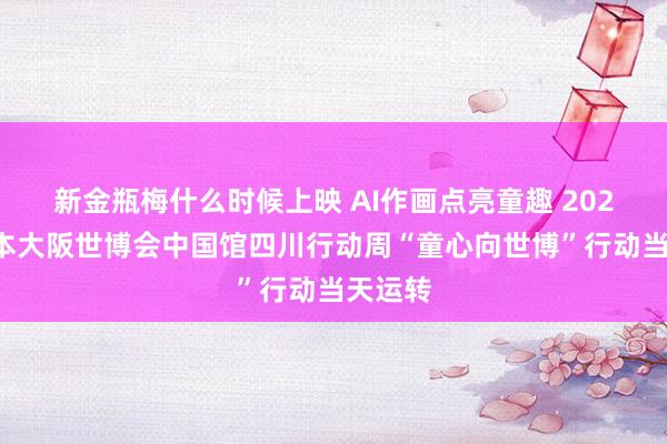 新金瓶梅什么时候上映 AI作画点亮童趣 2025年日本大阪世博会中国馆四川行动周“童心向世博”行动当天运转