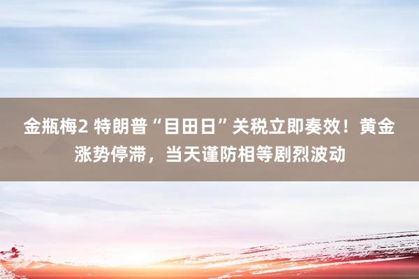 金瓶梅2 特朗普“目田日”关税立即奏效！黄金涨势停滞，当天谨防相等剧烈波动